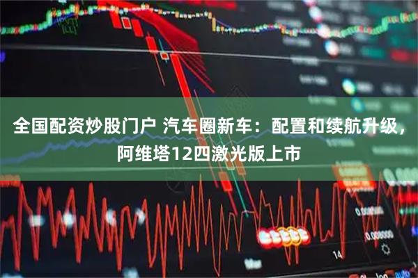 全国配资炒股门户 汽车圈新车：配置和续航升级，阿维塔12四激光版上市