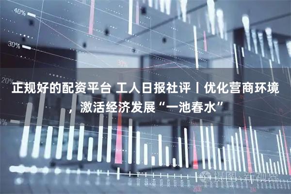 正规好的配资平台 工人日报社评丨优化营商环境，激活经济发展“一池春水”