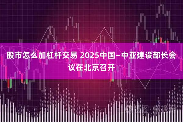 股市怎么加杠杆交易 2025中国—中亚建设部长会议在北京召开
