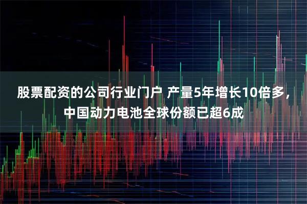 股票配资的公司行业门户 产量5年增长10倍多，中国动力电池全球份额已超6成