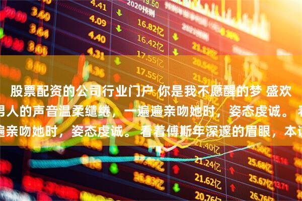 股票配资的公司行业门户 你是我不愿醒的梦 盛欢傅斯年 “欢欢……” 男人的声音温柔缱绻，一遍遍亲吻她时，姿态虔诚。 看着傅斯年深邃的眉眼，本该