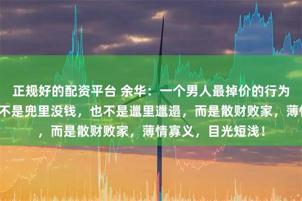 正规好的配资平台 余华：一个男人最掉价的行为，不是抽烟喝酒，不是兜里没钱，也不是邋里邋遢，而是散财败家，薄情寡义，目光短浅！
