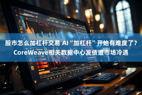 股市怎么加杠杆交易 AI“加杠杆”开始有难度了？CoreWeave相关数据中心发债遭市场冷遇