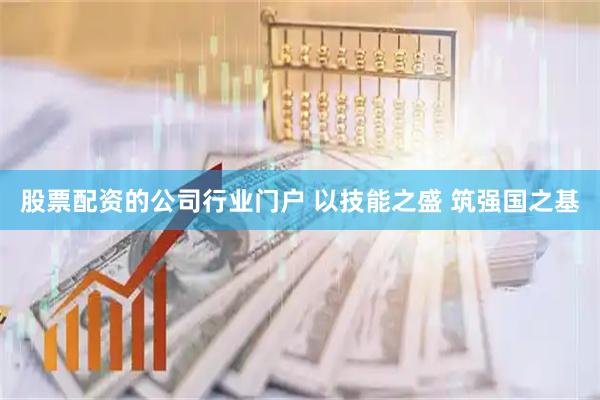 股票配资的公司行业门户 以技能之盛 筑强国之基