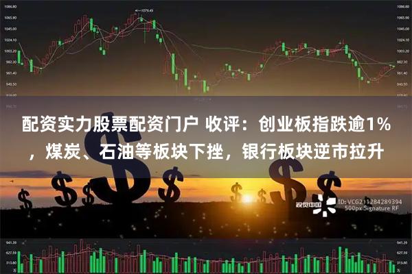 配资实力股票配资门户 收评：创业板指跌逾1%，煤炭、石油等板块下挫，银行板块逆市拉升