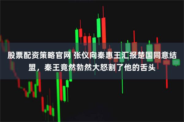 股票配资策略官网 张仪向秦惠王汇报楚国同意结盟，秦王竟然勃然大怒割了他的舌头