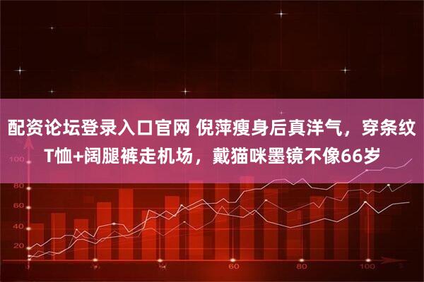 配资论坛登录入口官网 倪萍瘦身后真洋气，穿条纹T恤+阔腿裤走机场，戴猫咪墨镜不像66岁