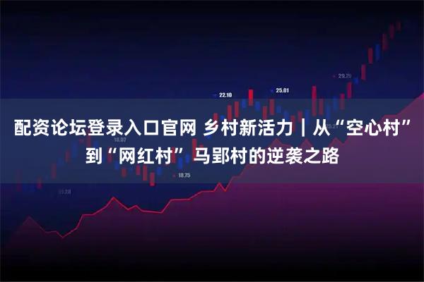 配资论坛登录入口官网 乡村新活力｜从“空心村”到“网红村” 马郢村的逆袭之路