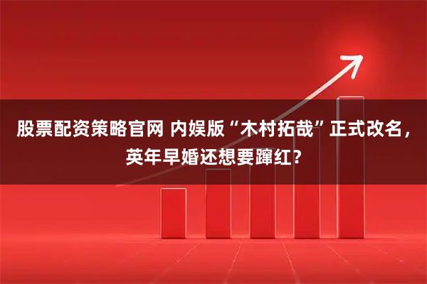 股票配资策略官网 内娱版“木村拓哉”正式改名，英年早婚还想要蹿红？