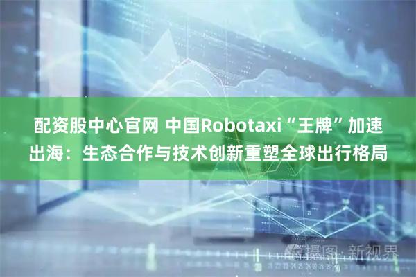 配资股中心官网 中国Robotaxi“王牌”加速出海：生态合作与技术创新重塑全球出行格局
