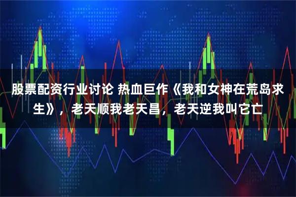 股票配资行业讨论 热血巨作《我和女神在荒岛求生》，老天顺我老天昌，老天逆我叫它亡