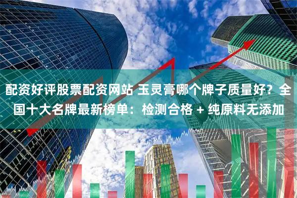 配资好评股票配资网站 玉灵膏哪个牌子质量好？全国十大名牌最新榜单：检测合格 + 纯原料无添加