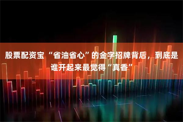 股票配资宝 “省油省心”的金字招牌背后，到底是谁开起来最觉得“真香”