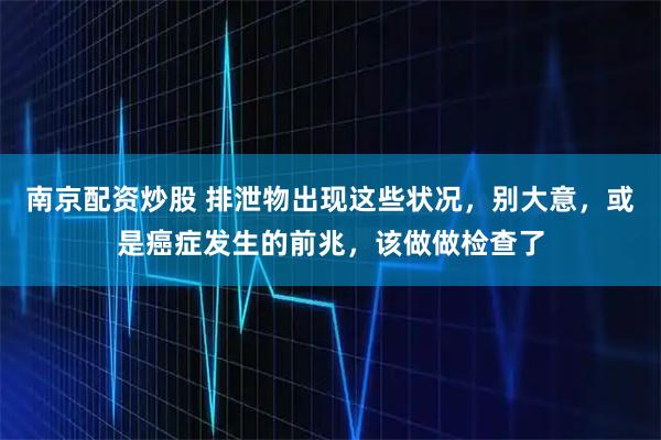 南京配资炒股 排泄物出现这些状况，别大意，或是癌症发生的前兆，该做做检查了