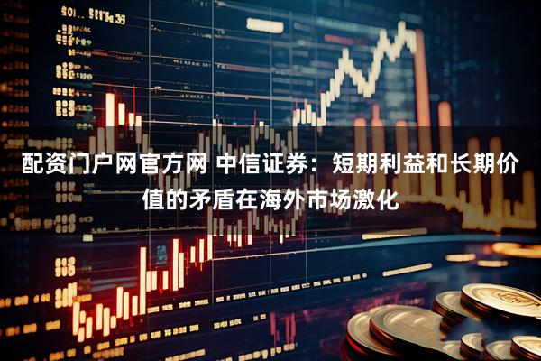 配资门户网官方网 中信证券：短期利益和长期价值的矛盾在海外市场激化