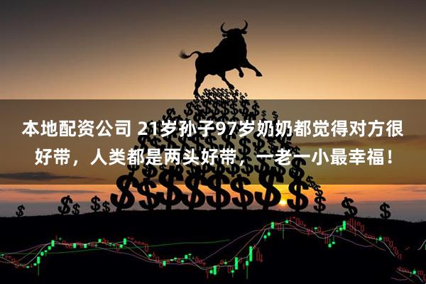 本地配资公司 21岁孙子97岁奶奶都觉得对方很好带，人类都是两头好带，一老一小最幸福！