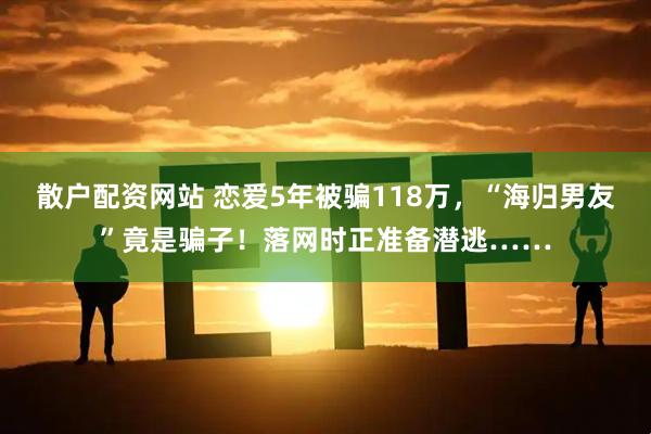 散户配资网站 恋爱5年被骗118万，“海归男友”竟是骗子！落网时正准备潜逃……