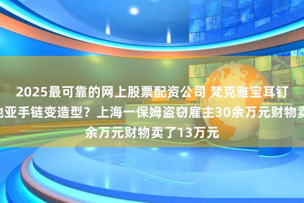 2025最可靠的网上股票配资公司 梵克雅宝耳钉变色？卡地亚手链变造型？上海一保姆盗窃雇主30余万元财物卖了13万元