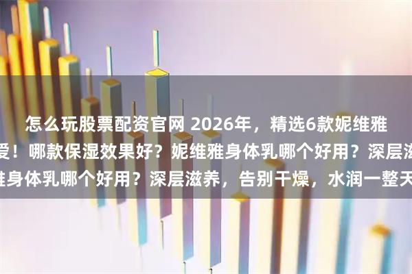 怎么玩股票配资官网 2026年，精选6款妮维雅身体乳推荐：成分党的挚爱！哪款保湿效果好？妮维雅身体乳哪个好用？深层滋养，告别干燥，水润一整天！