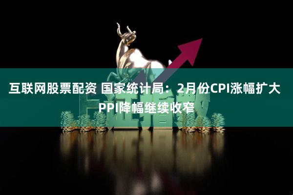 互联网股票配资 国家统计局：2月份CPI涨幅扩大 PPI降幅继续收窄