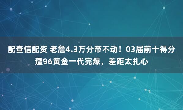 配查信配资 老詹4.3万分带不动！03届前十得分遭96黄金一代完爆，差距太扎心