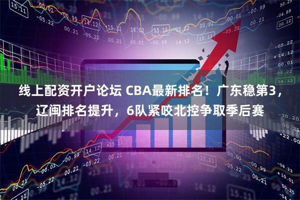 线上配资开户论坛 CBA最新排名！广东稳第3，辽闽排名提升，6队紧咬北控争取季后赛